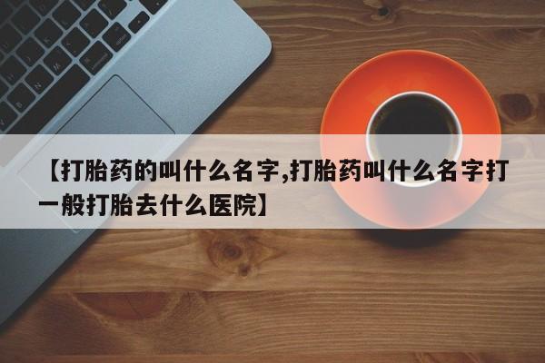 流产药购买【打胎药的叫什么名字,打胎药叫什么名字打一般打胎去什么医院】