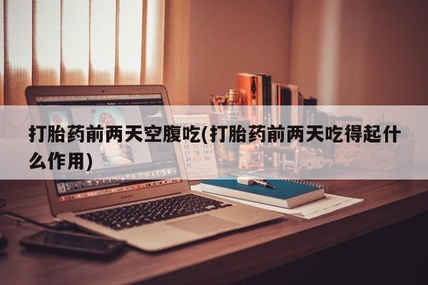 流产药购买打胎药前两天空腹吃(打胎药前两天吃得起什么作用)