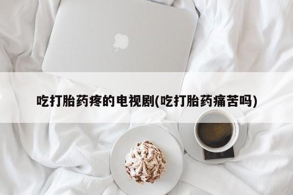 流产药购买吃打胎药疼的电视剧(吃打胎药痛苦吗)