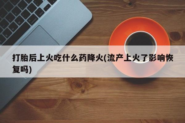 流产药购买打胎后上火吃什么药降火(流产上火了影响恢复吗)