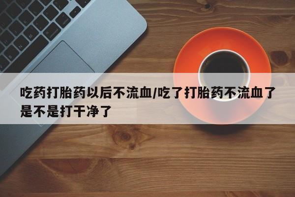 流产药购买吃药打胎药以后不流血/吃了打胎药不流血了是不是打干净了