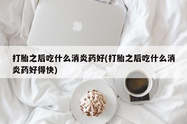 流产药购买打胎之后吃什么消炎药好(打胎之后吃什么消炎药好得快)