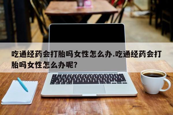 流产药购买吃通经药会打胎吗女性怎么办.吃通经药会打胎吗女性怎么办呢？