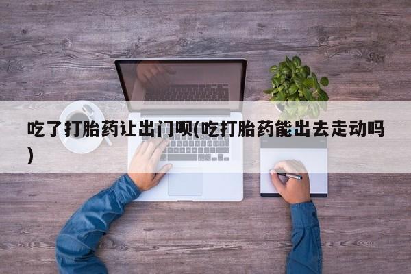 流产药购买吃了打胎药让出门呗(吃打胎药能出去走动吗)