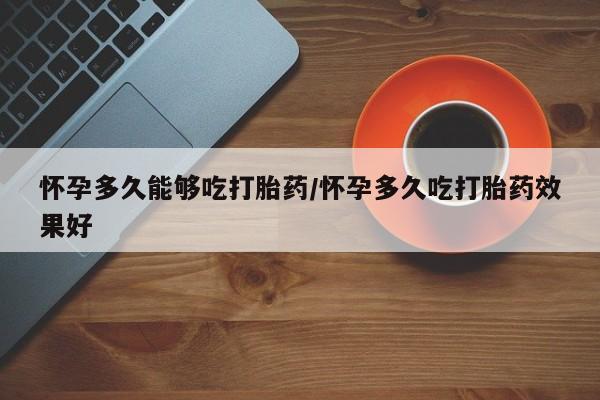 流产药购买怀孕多久能够吃打胎药/怀孕多久吃打胎药效果好