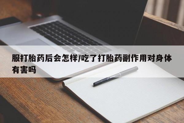 流产药购买服打胎药后会怎样/吃了打胎药副作用对身体有害吗
