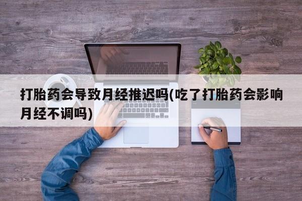 流产药购买打胎药会导致月经推迟吗(吃了打胎药会影响月经不调吗)
