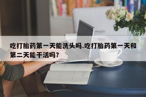 流产药购买吃打胎药第一天能洗头吗.吃打胎药第一天和第二天能干活吗？
