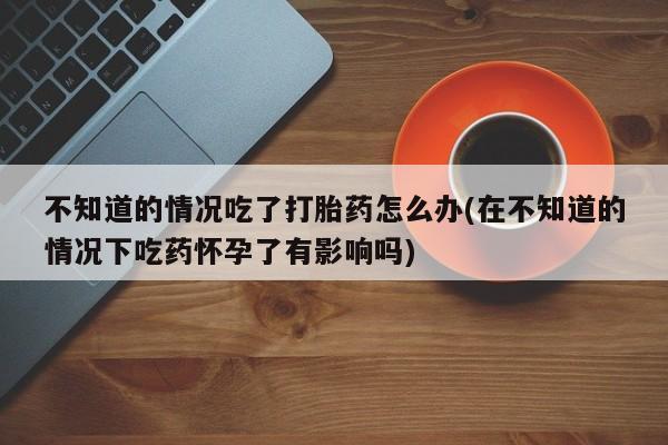 流产药购买不知道的情况吃了打胎药怎么办(在不知道的情况下吃药怀孕了有影响吗)