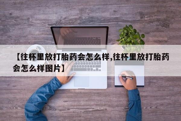 流产药购买【往杯里放打胎药会怎么样,往杯里放打胎药会怎么样图片】