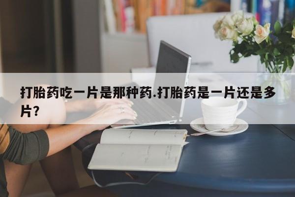 流产药购买打胎药吃一片是那种药.打胎药是一片还是多片？