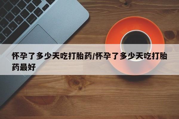 流产药购买怀孕了多少天吃打胎药/怀孕了多少天吃打胎药最好