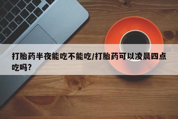 流产药购买打胎药半夜能吃不能吃/打胎药可以凌晨四点吃吗?