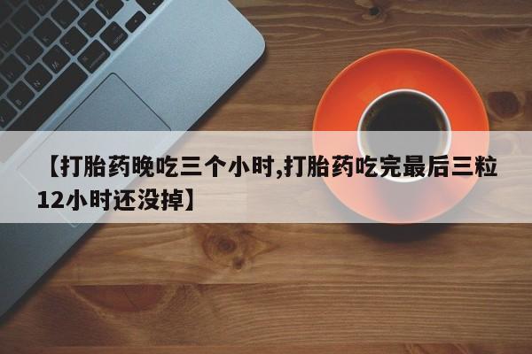 流产药购买【打胎药晚吃三个小时,打胎药吃完最后三粒12小时还没掉】