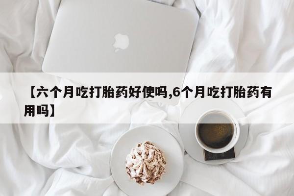 流产药购买【六个月吃打胎药好使吗,6个月吃打胎药有用吗】
