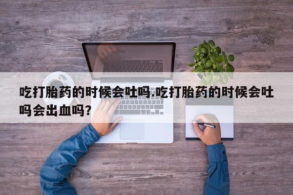 流产药购买吃打胎药的时候会吐吗.吃打胎药的时候会吐吗会出血吗？