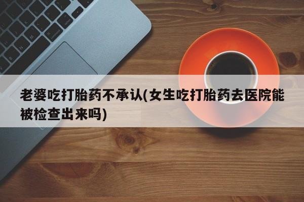 流产药购买老婆吃打胎药不承认(女生吃打胎药去医院能被检查出来吗)