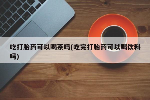 流产药购买吃打胎药可以喝茶吗(吃完打胎药可以喝饮料吗)