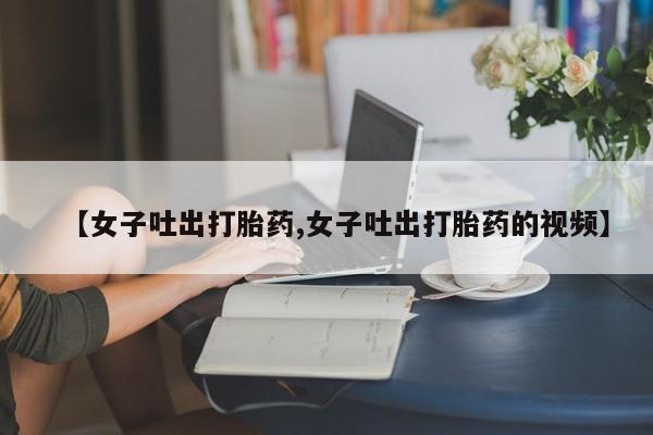 流产药购买【女子吐出打胎药,女子吐出打胎药的视频】
