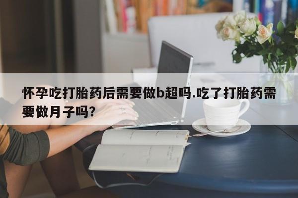 流产药购买怀孕吃打胎药后需要做b超吗.吃了打胎药需要做月子吗？