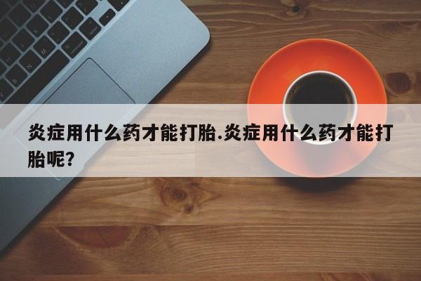 流产药购买炎症用什么药才能打胎.炎症用什么药才能打胎呢？