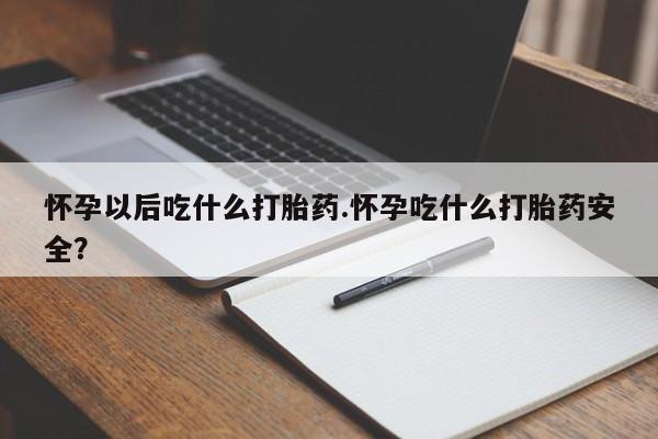 流产药购买怀孕以后吃什么打胎药.怀孕吃什么打胎药安全？