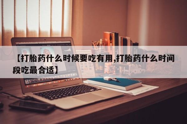 流产药购买【打胎药什么时候要吃有用,打胎药什么时间段吃最合适】