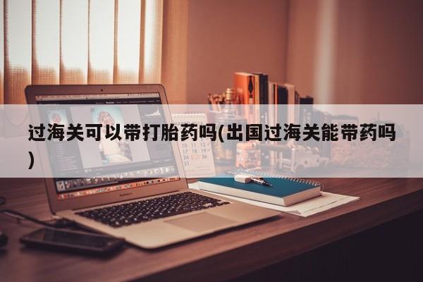 流产药购买过海关可以带打胎药吗(出国过海关能带药吗)