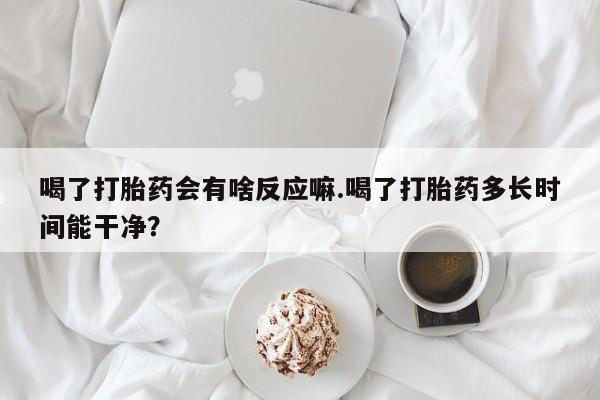 流产药购买喝了打胎药会有啥反应嘛.喝了打胎药多长时间能干净？