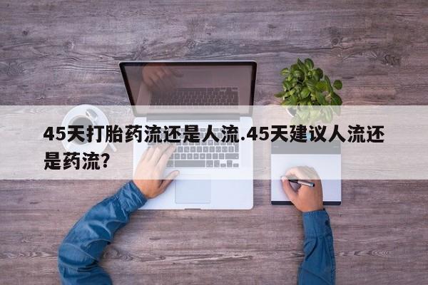 流产药购买45天打胎药流还是人流.45天建议人流还是药流？