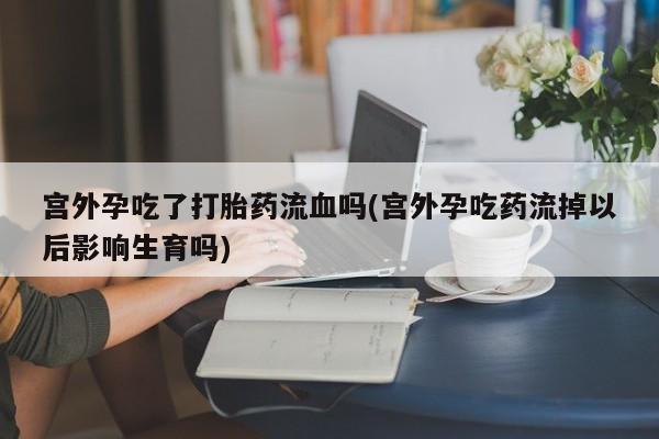 流产药购买宫外孕吃了打胎药流血吗(宫外孕吃药流掉以后影响生育吗)