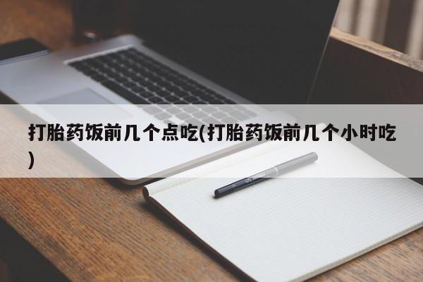 流产药购买打胎药饭前几个点吃(打胎药饭前几个小时吃)