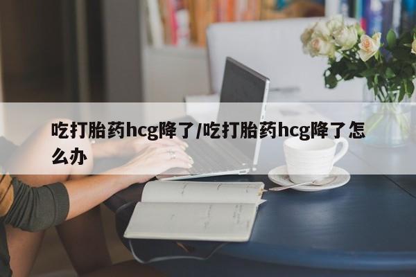 流产药购买吃打胎药hcg降了/吃打胎药hcg降了怎么办
