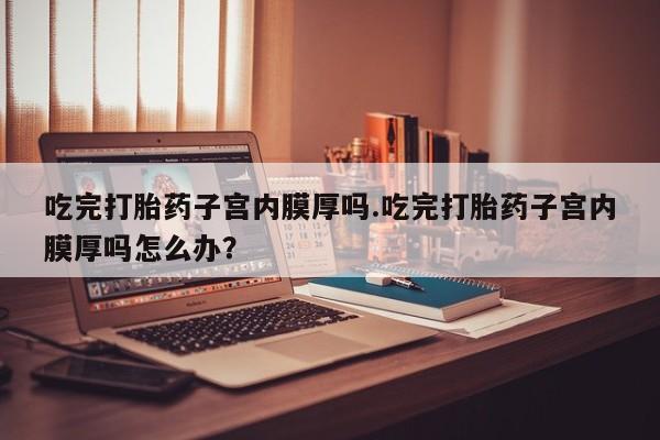 流产药购买吃完打胎药子宫内膜厚吗.吃完打胎药子宫内膜厚吗怎么办？