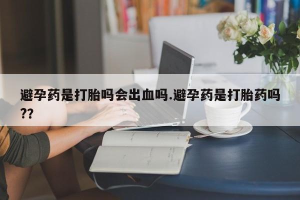 流产药购买避孕药是打胎吗会出血吗.避孕药是打胎药吗?？