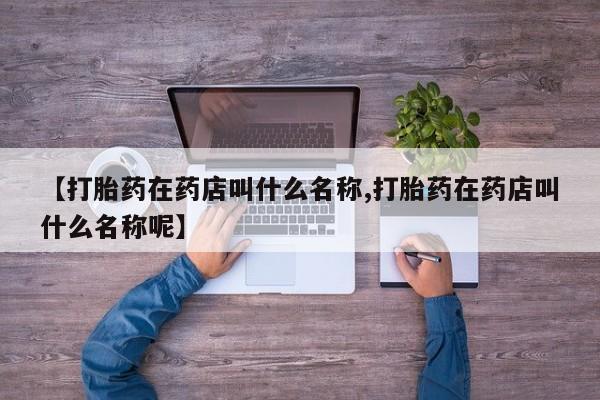 流产药购买【打胎药在药店叫什么名称,打胎药在药店叫什么名称呢】