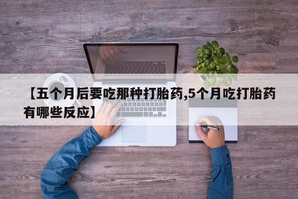 流产药购买【五个月后要吃那种打胎药,5个月吃打胎药有哪些反应】
