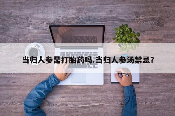 流产药购买当归人参是打胎药吗.当归人参汤禁忌？