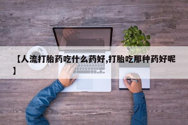 流产药购买【人流打胎药吃什么药好,打胎吃那种药好呢】
