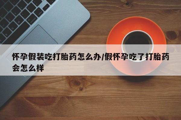 流产药购买怀孕假装吃打胎药怎么办/假怀孕吃了打胎药会怎么样