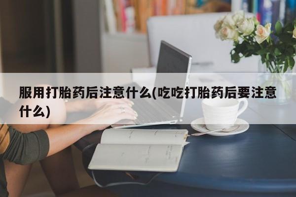 流产药购买服用打胎药后注意什么(吃吃打胎药后要注意什么)