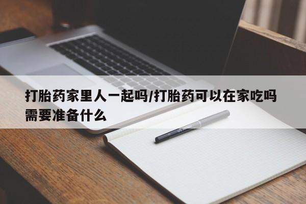 流产药购买打胎药家里人一起吗/打胎药可以在家吃吗 需要准备什么