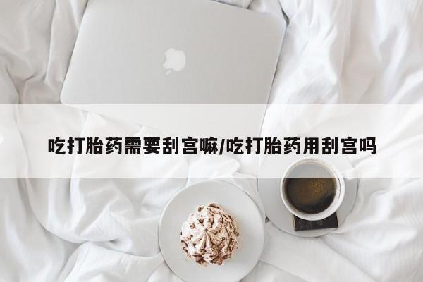 流产药购买吃打胎药需要刮宫嘛/吃打胎药用刮宫吗