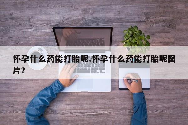 流产药购买怀孕什么药能打胎呢.怀孕什么药能打胎呢图片？
