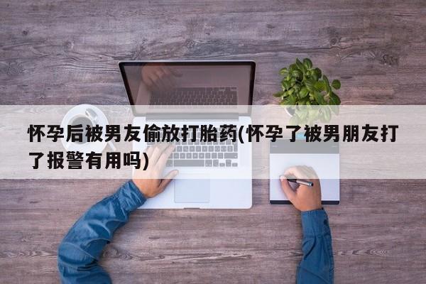 流产药购买怀孕后被男友偷放打胎药(怀孕了被男朋友打了报警有用吗)