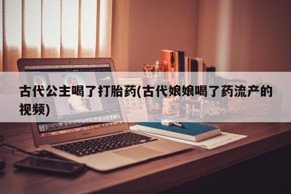 流产药购买古代公主喝了打胎药(古代娘娘喝了药流产的视频)