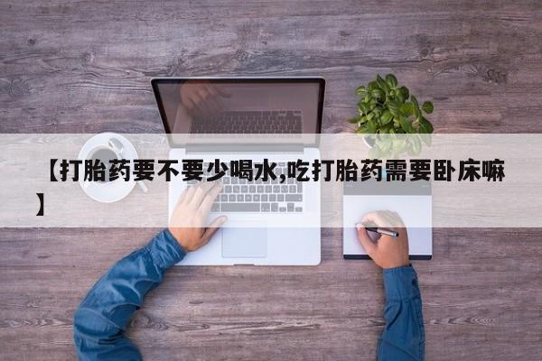 流产药购买【打胎药要不要少喝水,吃打胎药需要卧床嘛】