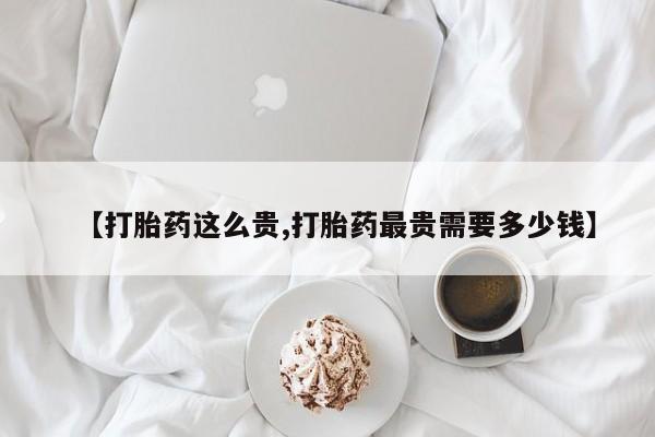 流产药购买【打胎药这么贵,打胎药最贵需要多少钱】