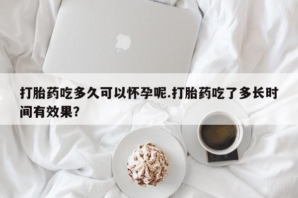 流产药购买打胎药吃多久可以怀孕呢.打胎药吃了多长时间有效果？