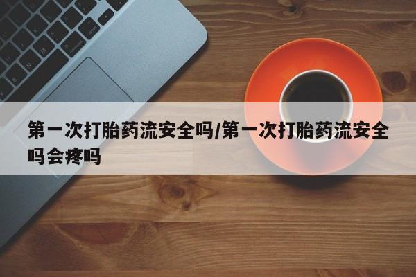 流产药购买第一次打胎药流安全吗/第一次打胎药流安全吗会疼吗